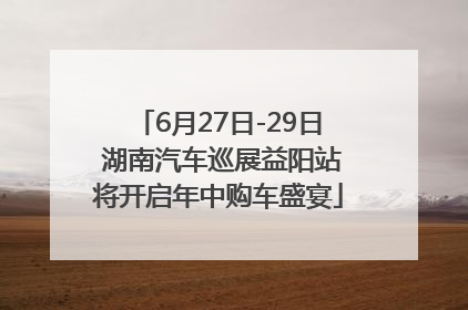 6月27日-29日 湖南汽车巡展益阳站将开启年中购车盛宴