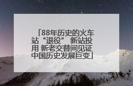 88年历史的火车站“退役” 新站投用 新老交替间见证中国历史发展巨变