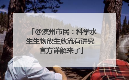@滨州市民：科学水生生物放生放流有讲究 官方详解来了